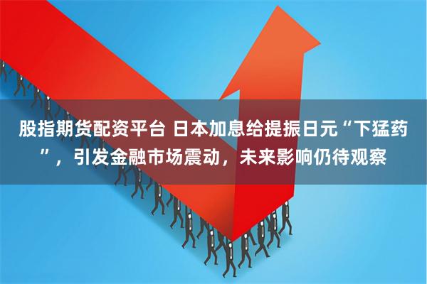 股指期货配资平台 日本加息给提振日元“下猛药”，引发金融市场震动，未来影响仍待观察