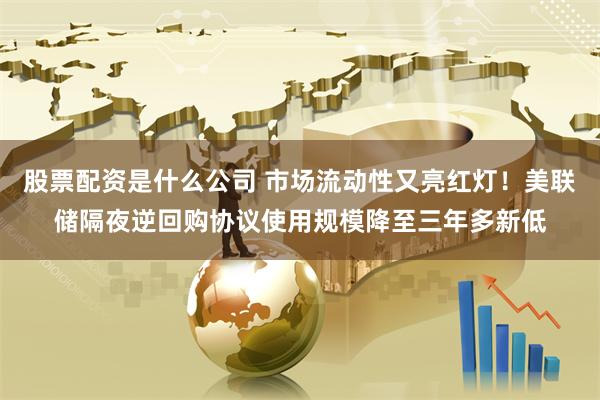股票配资是什么公司 市场流动性又亮红灯！美联储隔夜逆回购协议使用规模降至三年多新低