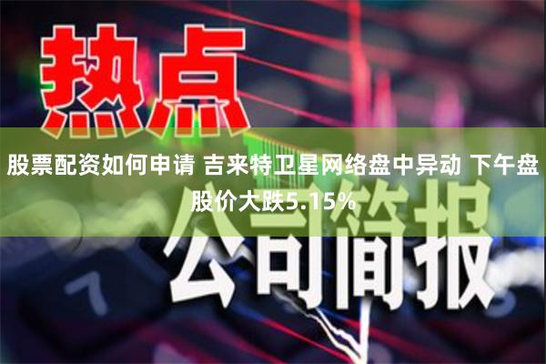 股票配资如何申请 吉来特卫星网络盘中异动 下午盘股价大跌5.15%