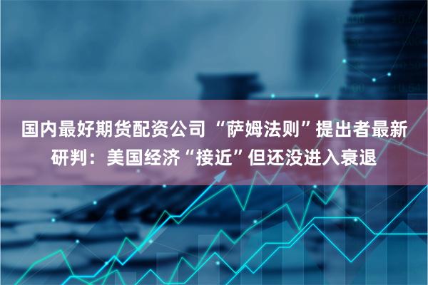 国内最好期货配资公司 “萨姆法则”提出者最新研判：美国经济“接近”但还没进入衰退