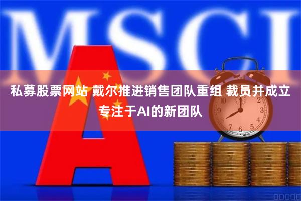 私募股票网站 戴尔推进销售团队重组 裁员并成立专注于AI的新团队
