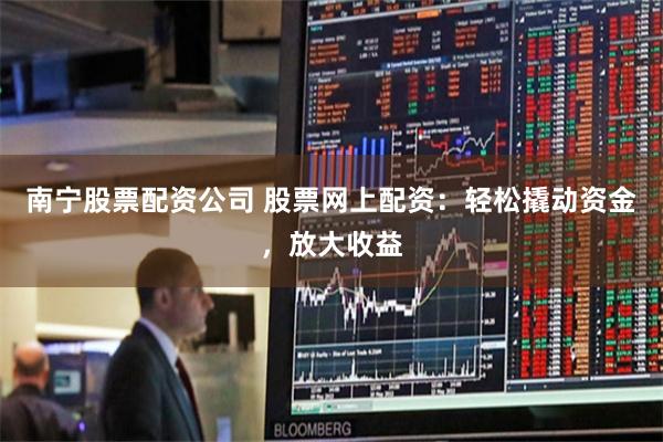南宁股票配资公司 股票网上配资：轻松撬动资金，放大收益