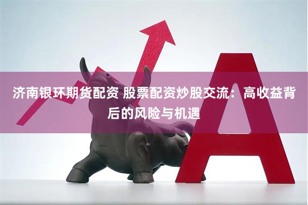 济南银环期货配资 股票配资炒股交流：高收益背后的风险与机遇