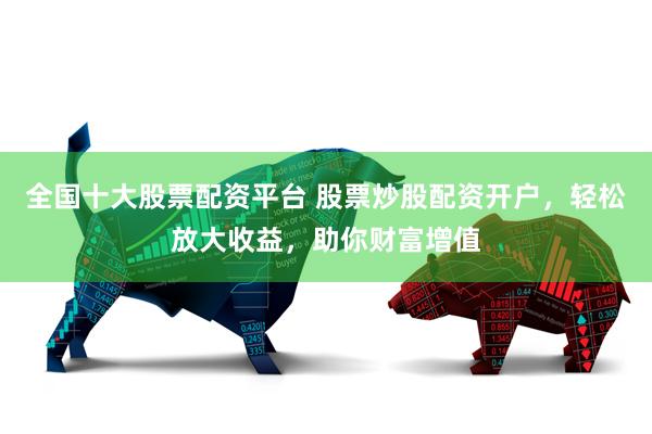 全国十大股票配资平台 股票炒股配资开户，轻松放大收益，助你财富增值