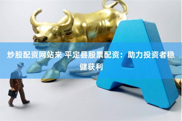 炒股配资网站来 平定县股票配资：助力投资者稳健获利
