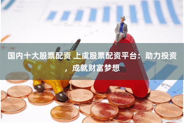 国内十大股票配资 上虞股票配资平台：助力投资，成就财富梦想