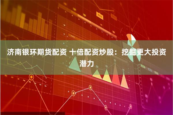 济南银环期货配资 十倍配资炒股：挖掘更大投资潜力