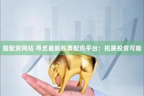 股配资网站 寻觅最新股票配资平台：拓展投资可能