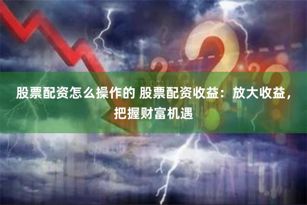 股票配资怎么操作的 股票配资收益：放大收益，把握财富机遇