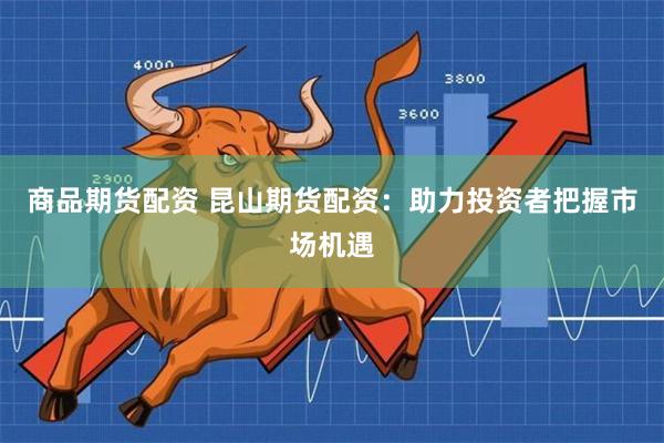 商品期货配资 昆山期货配资：助力投资者把握市场机遇