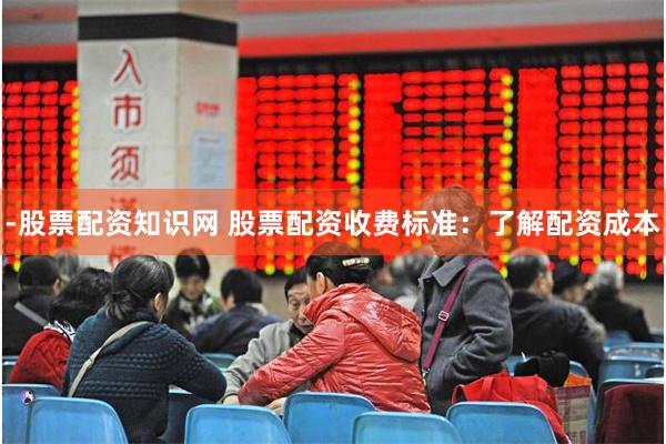-股票配资知识网 股票配资收费标准：了解配资成本