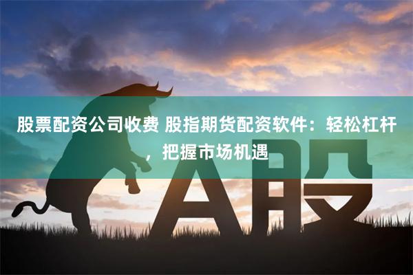 股票配资公司收费 股指期货配资软件：轻松杠杆，把握市场机遇