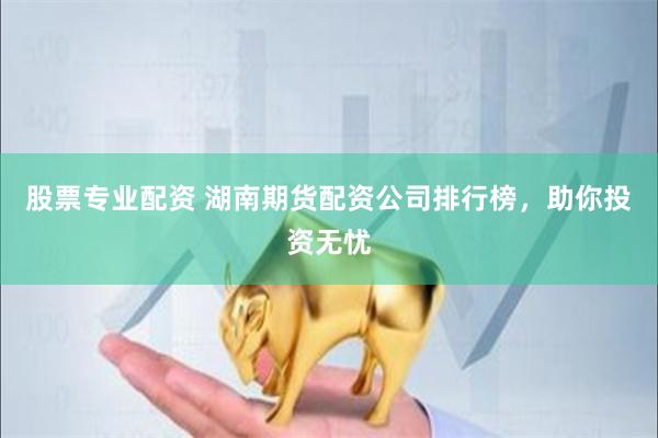 股票专业配资 湖南期货配资公司排行榜，助你投资无忧