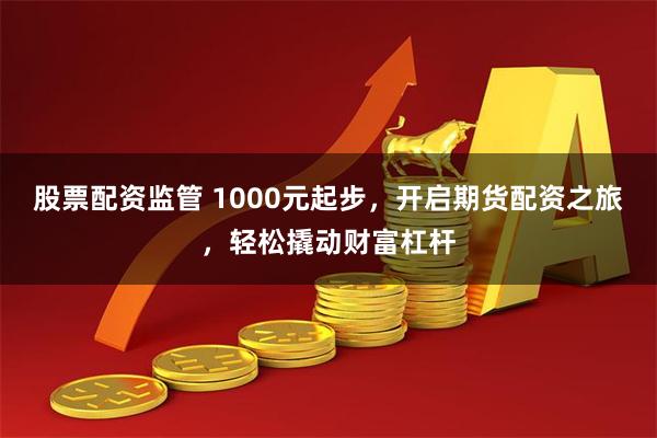 股票配资监管 1000元起步，开启期货配资之旅，轻松撬动财富杠杆