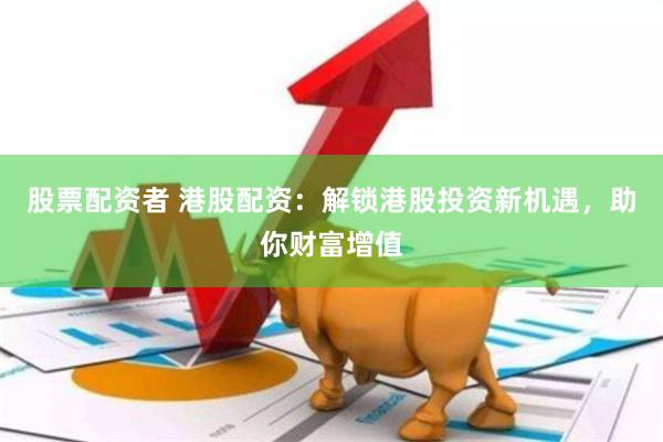 股票配资者 港股配资：解锁港股投资新机遇，助你财富增值