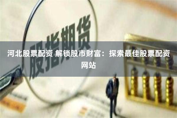 河北股票配资 解锁股市财富：探索最佳股票配资网站