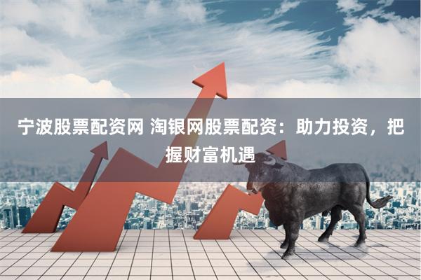 宁波股票配资网 淘银网股票配资：助力投资，把握财富机遇