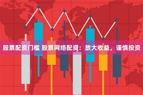 股票配资门槛 股票网络配资：放大收益，谨慎投资