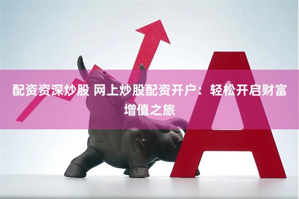 配资资深炒股 网上炒股配资开户：轻松开启财富增值之旅