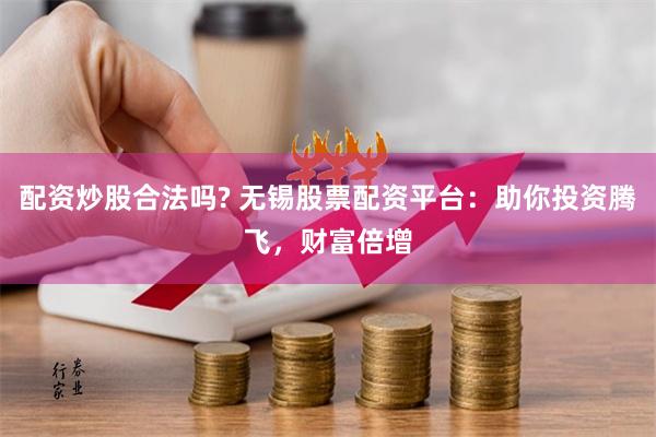 配资炒股合法吗? 无锡股票配资平台：助你投资腾飞，财富倍增