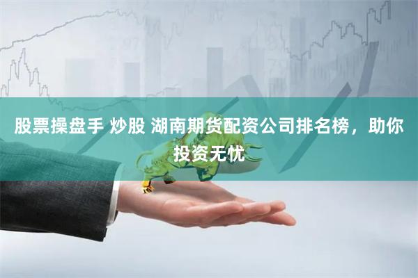 股票操盘手 炒股 湖南期货配资公司排名榜，助你投资无忧