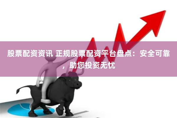股票配资资讯 正规股票配资平台盘点：安全可靠，助您投资无忧