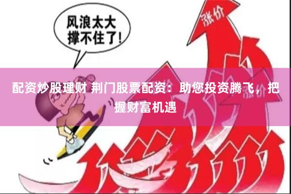 配资炒股理财 荆门股票配资：助您投资腾飞，把握财富机遇