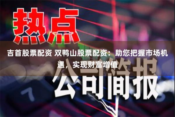吉首股票配资 双鸭山股票配资：助您把握市场机遇，实现财富增值