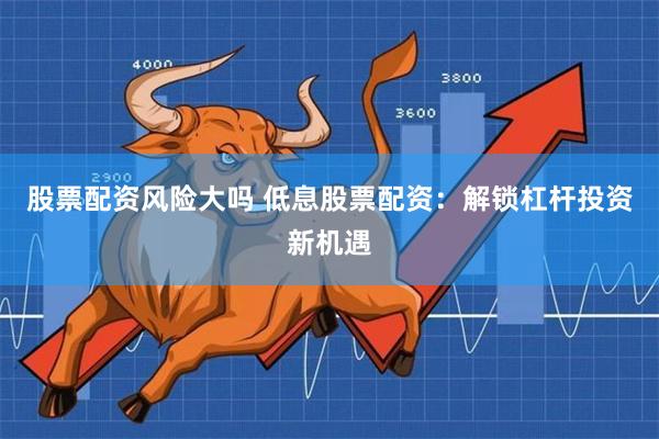 股票配资风险大吗 低息股票配资：解锁杠杆投资新机遇