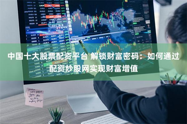 中国十大股票配资平台 解锁财富密码：如何通过配资炒股网实现财富增值