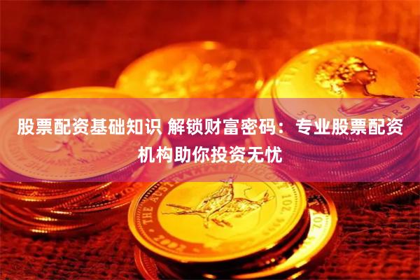 股票配资基础知识 解锁财富密码：专业股票配资机构助你投资无忧
