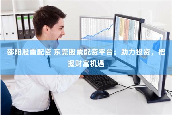 邵阳股票配资 东莞股票配资平台：助力投资，把握财富机遇