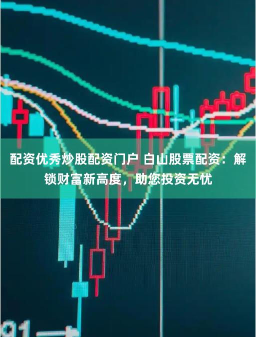 配资优秀炒股配资门户 白山股票配资：解锁财富新高度，助您投资无忧