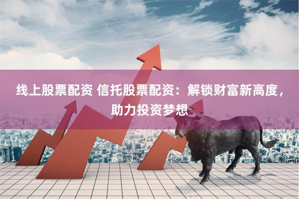 线上股票配资 信托股票配资：解锁财富新高度，助力投资梦想
