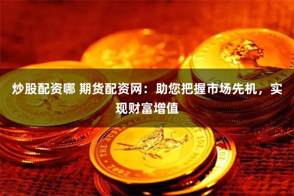 炒股配资哪 期货配资网：助您把握市场先机，实现财富增值