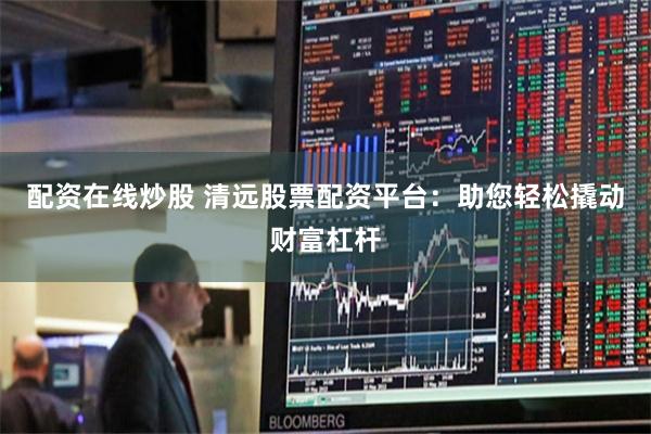 配资在线炒股 清远股票配资平台：助您轻松撬动财富杠杆